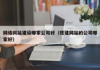 网络网站建设哪家公司好（搭建网站的公司哪家好）